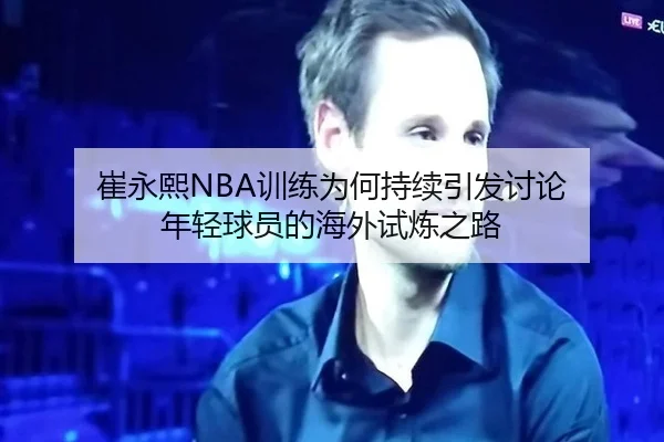 崔永熙NBA训练为何持续引发讨论 年轻球员的海外试炼之路